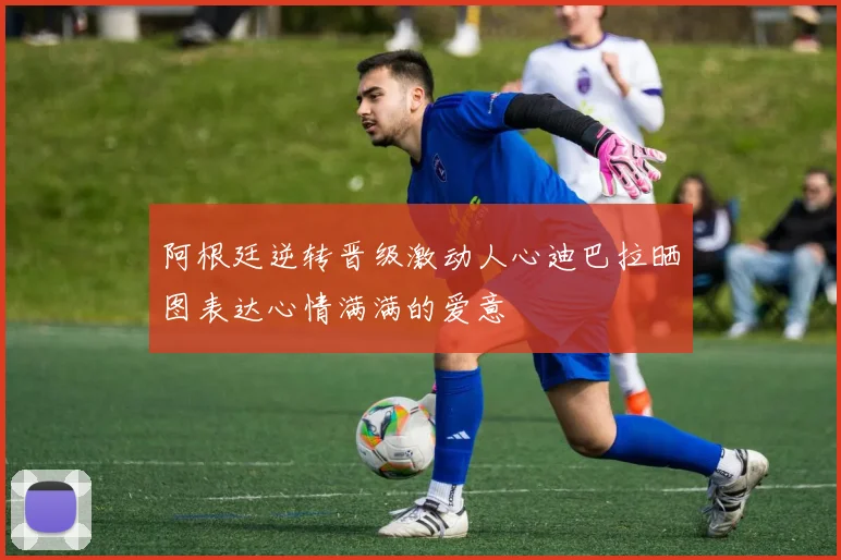 阿根廷逆转晋级激动人心迪巴拉晒图表达心情满满的爱意