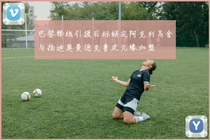巴黎锋线引援目标锁定阿克利乌舍与扬迪奥曼德克鲁皮无缘加盟