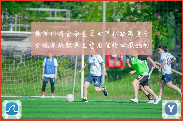 韩国门将金承奎因世界杯缺席妻子分娩深感歉意立誓用佳绩回报她的支持与爱
