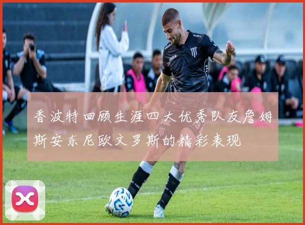 香波特回顾生涯四大优秀队友詹姆斯安东尼欧文罗斯的精彩表现