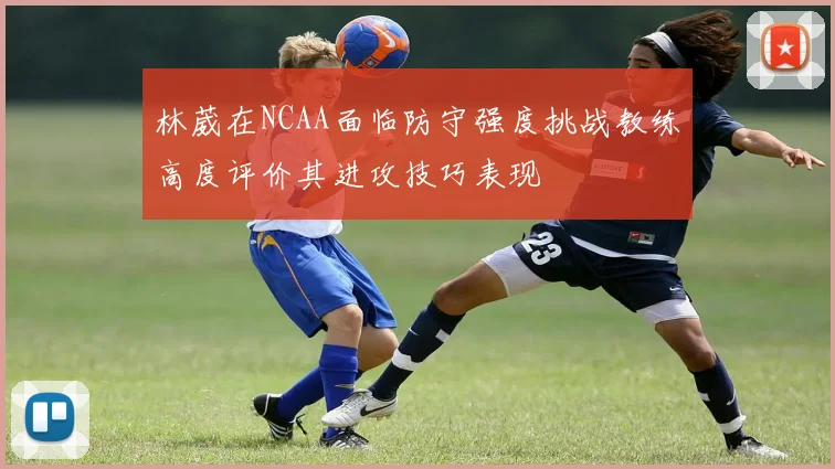 林葳在NCAA面临防守强度挑战教练高度评价其进攻技巧表现