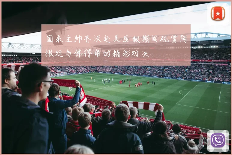 国米主帅齐沃赴美度假期间观赏阿根廷与佛得角的精彩对决