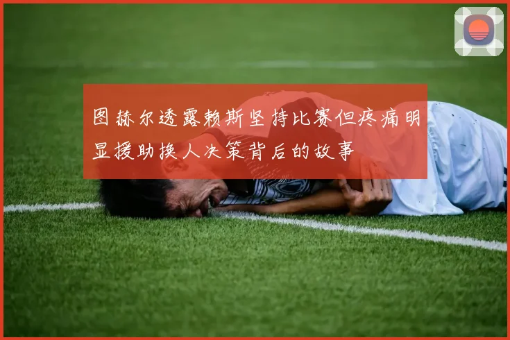 图赫尔透露赖斯坚持比赛但疼痛明显援助换人决策背后的故事