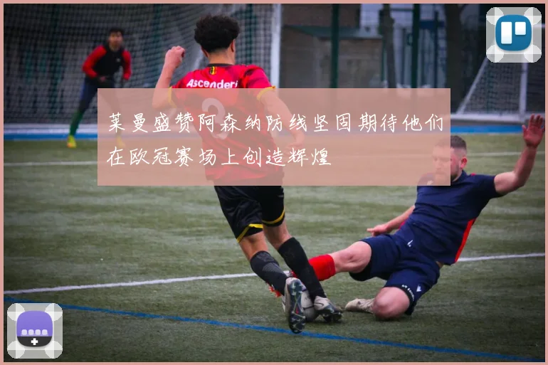莱曼盛赞阿森纳防线坚固期待他们在欧冠赛场上创造辉煌