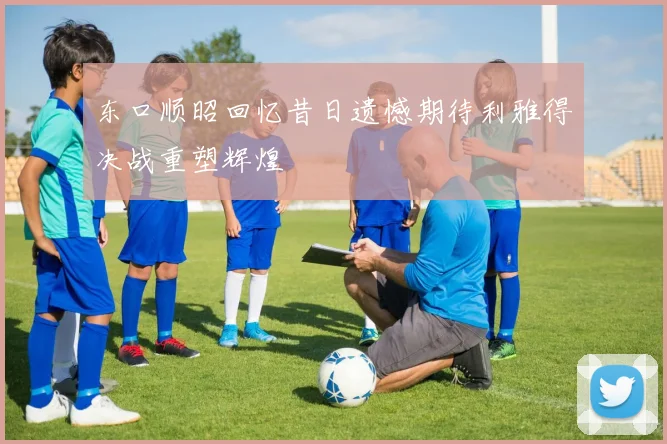 东口顺昭回忆昔日遗憾期待利雅得决战重塑辉煌