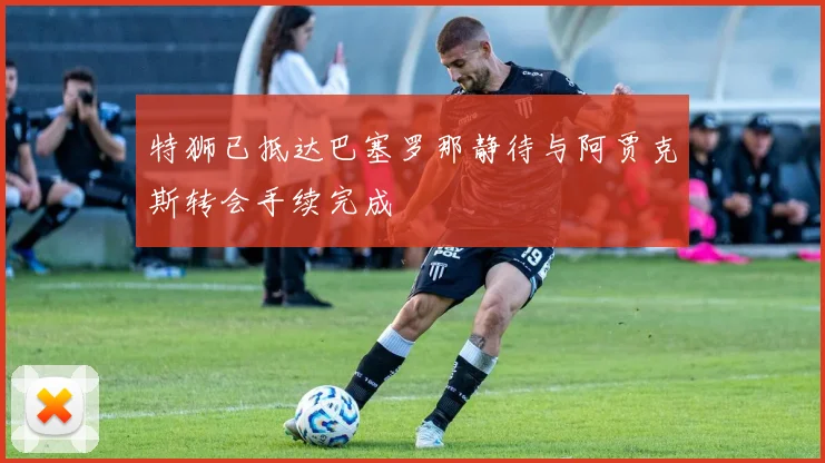 特狮已抵达巴塞罗那静待与阿贾克斯转会手续完成