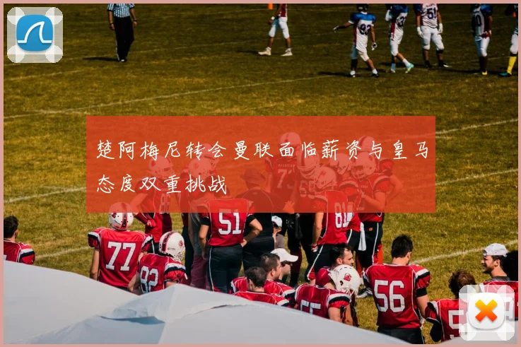 楚阿梅尼转会曼联面临薪资与皇马态度双重挑战