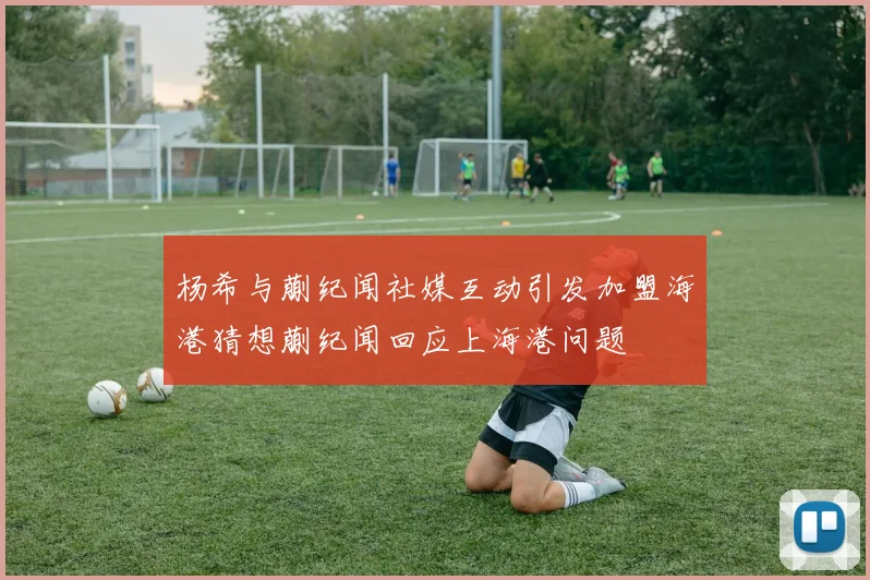 杨希与蒯纪闻社媒互动引发加盟海港猜想蒯纪闻回应上海港问题