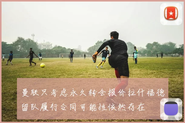 曼联只考虑永久转会报价拉什福德留队履行合同可能性依然存在
