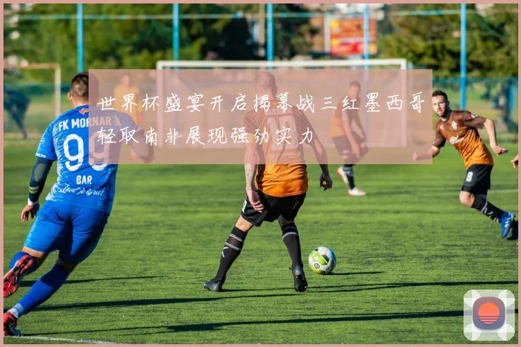 世界杯盛宴开启揭幕战三红墨西哥轻取南非展现强劲实力