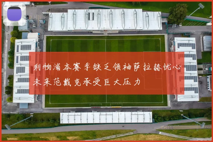 利物浦本赛季缺乏领袖萨拉赫忧心未来范戴克承受巨大压力