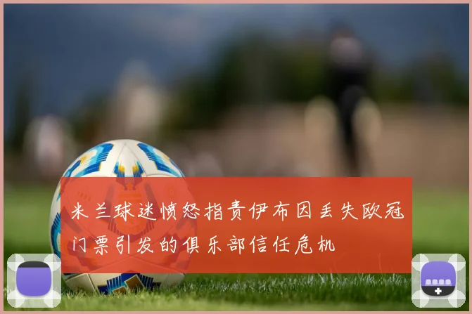 米兰球迷愤怒指责伊布因丢失欧冠门票引发的俱乐部信任危机