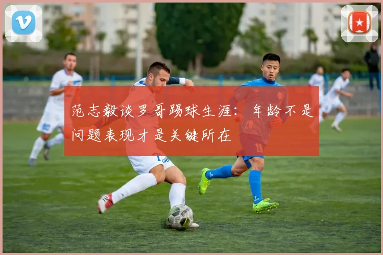范志毅谈罗哥踢球生涯：年龄不是问题表现才是关键所在