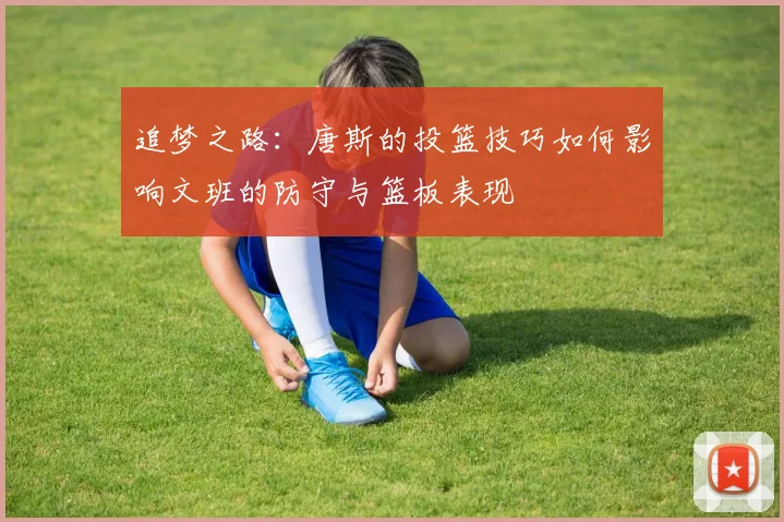 追梦之路：唐斯的投篮技巧如何影响文班的防守与篮板表现
