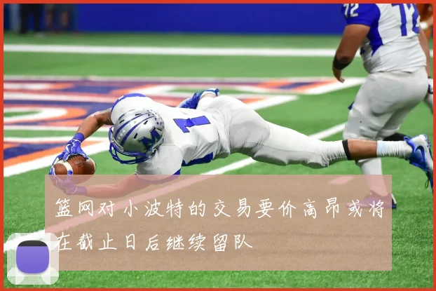 篮网对小波特的交易要价高昂或将在截止日后继续留队