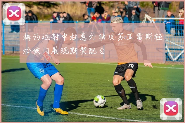 梅西远射中柱意外助攻苏亚雷斯轻松破门展现默契配合
