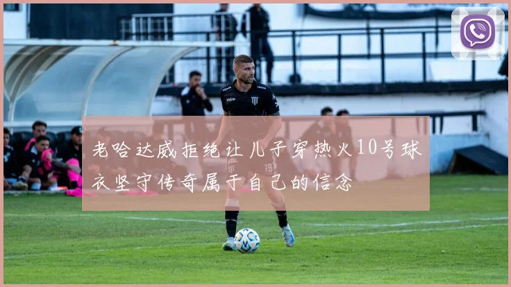 老哈达威拒绝让儿子穿热火10号球衣坚守传奇属于自己的信念