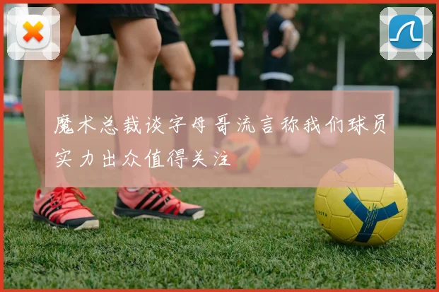 魔术总裁谈字母哥流言称我们球员实力出众值得关注