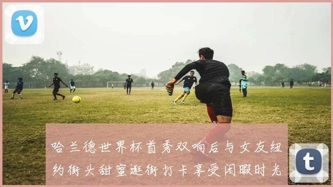 哈兰德世界杯首秀双响后与女友纽约街头甜蜜逛街打卡享受闲暇时光