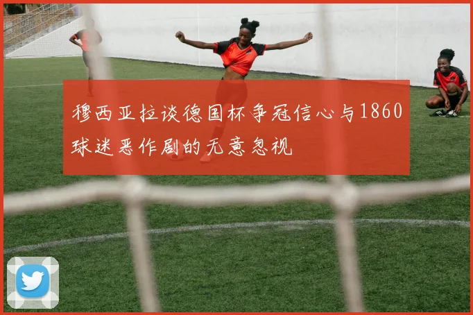 穆西亚拉谈德国杯争冠信心与1860球迷恶作剧的无意忽视