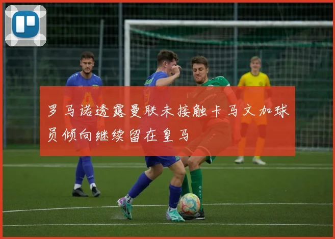 罗马诺透露曼联未接触卡马文加球员倾向继续留在皇马
