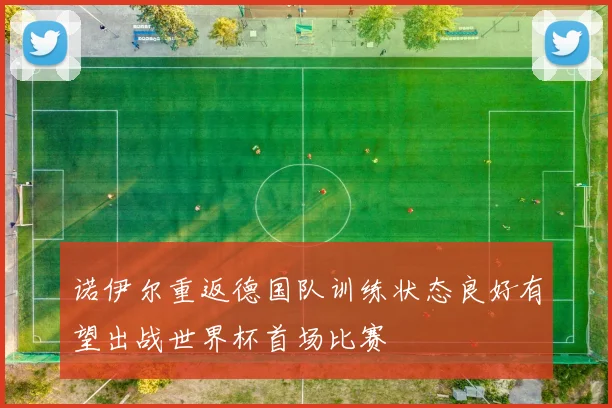 诺伊尔重返德国队训练状态良好有望出战世界杯首场比赛