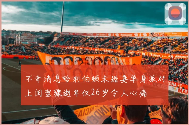 不幸消息哈利伯顿未婚妻单身派对上闺蜜骤逝年仅26岁令人心痛